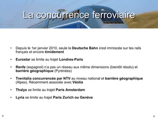 La concurrence ferroviaire Depuis le 1er janvier 2010, seule la  Deutsche Bahn  s'est immiscée sur les rails français et encore  timidement   Eurostar  se limite au trajet  Londres-Paris Renfe  (espagnol) n ’a pas un réseau aux même dimensions (bientôt résolu) et  barrière géographique  (Pyrénées) Trenitalia   concurrencée par NTV  au niveau national et  barrière géographique  (Alpes). Récemment associée avec  Véolia Thalys  se limite au trajet  Paris Amsterdam Lyria  se limite au trajet  Paris Zurich ou Genève F F 