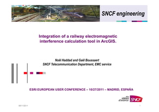 SNCF engineering


                  Integration of a railway electromagnetic
                   interference calculation tool in ArcGIS.



                            Noël Haddad and Gaël Boussaert
                    SNCF Telecommunication Department, EMC service




             ESRI EUROPEAN USER CONFERENCE – 10/27/2011 – MADRID, ESPAÑA




08/11/2011                                                                 1
 