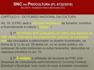 SNC no PROCULTURA (PL 6722/2010)
Nov./2014 - Substitutivo Mauro Benevides (CCJ
CAPÍTULO II - DO FUNDO NACIONAL DA CULTURA
Art. 10. O FNC será o principal mecanismo de fomento, incentivo
e financiamento à cultura. (desejo...)
§ 1º No mínimo 50% (cinquenta por cento) dos recursos do
FNC serão destinados aos proponentes culturais da sociedade
civil não vinculados a patrocinador ou doador incentivado, na
forma do § 1o do art. 26 desta Lei, ou ao poder público, em
quaisquer de suas instâncias ou entes federados, deduzidos os
repasses previstos no art. 19.
§ 2º É vedada a utilização de recursos do FNC com
despesas de manutenção administrativa do Governo Federal,
Estadual e Municipal, bem como de suas entidades vinculadas.
 