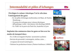 Intermodalité et pôles d’échanges

  Privilégier la voiture ( électrique ?) et le vélo dans
 l’aménagement des gares
     - Ex: les pôles d’échanges multimodaux de Dijon, de Nantes,
        Strasbourg …
      - 51 points de recharges pour voitures électriques
      - 400 parkings à vélos - test interne vélo électrique KIWIX
      - Ex: Vélib’ sur le parvis de Paris Est, Austerlitz et Lyon


Implanter des commerces dans les gares en lien avec les
modes de transport doux:
  - Ex: à Lille un magasin Oxylane (accessoires cyclistes)
  - Services de proximité ( conciergerie, crèches, soins …
    et espaces de travail numériques )
  - Valoriser les producteurs locaux ( Paniers fraicheurs / AMAP )
 