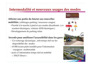 Intermodalité et nouveaux usages des modes

Affecter une partie du foncier aux nouvelles
mobilités ( arbitrages parking / nouveaux usages)
  - Priorité à la marche à pied et aux modes décarbonés ( ex
    scooters électriques, voitures AVIS électriques )
  - Développement de parking relais


Investir pour améliorer l’accessibilité dans les gares :
  - Co-voiturage dynamique , info-temps réel sur les
     disponibilité des modes
  - 10 000 écrans plats installés pour l’information
     voyageurs multimodale
  - accès à l’information temps réel en mobilité
    « SNCF Direct »
 
