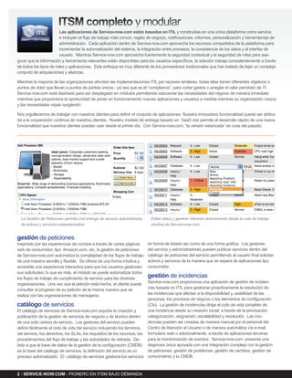 iTsM completo y modular
                        Las aplicaciones de service-now.com están basadas en iTiL y construidas en una única plataforma como servicio
                        e incluyen el flujo de trabajo más común, reglas de negocio, notificaciones, informes, personalización y herramientas de
                        administración. Cada aplicación dentro de Service-now.com aprovecha los recursos compartidos de la plataforma para
                        incrementar la automatización del sistema, la integración entre procesos, la consistencia de los datos y el interfaz de
                        usuario. Mientras Service-now.com aprovecha fuertemente la seguridad contextual y la seguridad de roles para ase-
gurar que la información y herramienta relevantes están disponibles para los usuarios específicos, la solución trabaja consistentemente a través
de todos los tipos de roles y aplicaciones. Este enfoque es muy diferente de los proveedores tradicionales que han tratado de tejer un complejo
conjunto de adquisiciones y alianzas.

Mientras la mayoría de las organizaciones afrontan las implementaciones ITIL por razones similares, todas ellas tienen diferentes objetivos o
puntos de dolor que llevan a puntos de partida únicos - ya sea que es el “compliance”, para cortar gastos o arreglar el valor percibido de TI.
Service-now.com está diseñado para ser desplegado en módulos permitiendo solucionar las necesidades del negocio de manera inmediata
mientras que proporciona la oportunidad de poner en funcionamiento nuevas aplicaciones y usuarios a medida mientras su organización crezca
y las necesidades vayan surgiendo.

Nos orgullecemos de trabajar con nuestros clientes para definir el conjunto de aplicaciones. Nuestra innovadora funcionalidad puede ser atribui-
da a la cooperación continua de nuestros clientes. Nuestro modelo de entrega basado en SaaS nos permite el desarrollo rápido de una nueva
funcionalidad que nuestros clientes pueden usar desde el primer día. Con Service-now.com, “la versión estancada” es cosa del pasado.




                                                                                                                             .




  La Gestión de Peticiones permite una entrega de servicio automatizada    Editar datos y generar informes directamente desde la cola de trabajo
  de activos y servicios estandarizados.                                   intuitiva de Service-now.com.


gestión de peticiones
Inspirado por las experiencias de compra a través de varias páginas       en forma de listado así como de una forma gráfica. Los gestores
web de consumidor, tipo Amazon.com, etc. la gestión de peticiones         del servicio y administradores pueden publicar servicios dentro del
de Service-now.com automatiza la complejidad de los flujos de trabajo     catálogo de peticiones del servicio permitiendo al usuario final solicitar
de una manera sencilla y flexible. Se ofrece de una forma intuitiva y     activos y servicios de la manera que se espera de aplicaciones tipo
accesible una experiencia interactiva para que los usuarios gestionen     consumidor.
sus solicitudes; lo que es más, el módulo se puede automatizar todos
los flujos de trabajo de cumplimiento de servicio para las diversas       gestión de incidencias
organizaciones. Una vez que la petición está hecha, el cliente puede      Service-now.com proporciona una aplicación de gestión de inciden-
consultar el progreso de su petición de la misma manera que se            cias basada en ITIL para gestionar proactivamente la resolución de
realiza con las organizaciones de mensajería.                             las incidencias que afectan a la disponibilidad y usabilidad de las
                                                                          personas, los procesos de negocio o los elementos de configuración
catálogo de servicios                                                     (CIs). La gestión de incidencias dirige el ciclo de vida completo de
El catálogo de servicios de Service-now.com soporta la creación y         una incidencia desde su creación inicial, a través de la priorización,
publicación de la gestión de servicios de negocio y de técnico dentro     categorización, asignación, escalabilidad y resolución. Las inci-
de una sola cartera de servicio. Los gestores del servicio pueden         dencias pueden ser creadas de manera manual por el personal del
definir fácilmente el ciclo de vida del servicio incluyendo los términos  Centro de Atención al Usuario o de manera automática vía e-mail,
del servicio, los derechos, los SLAs, los requisitos de los recursos, los formulario web o adicionalmente, a través de aplicaciones terceras
procedimientos del flujo de trabajo y las actividades de retirada. De-    para la monitorización de eventos. Service-now.com presenta una
bido a que la base de datos de la gestión de la configuración (CMDB) diagnosis única apoyada con una integración compleja con la gestión
es la base del catálogo de servicios, la definición del servicio es un    de peticiones, gestión de problemas, gestión de cambios, gestión de
proceso automatizado. El catálogo de servicios gestiona los servicios conocimiento y la CMDB.



2 - serviCe-now.CoM - PIONERO EN ITSM BAjO DEMANDA
 