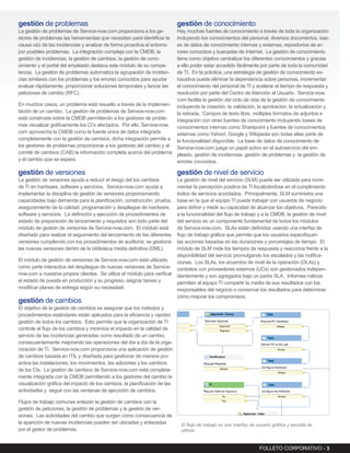 gestión de problemas                                                        gestión de conocimiento
La gestión de problemas de Service-now.com proporciona a los ge-       Hay muchas fuentes de conocimiento a través de toda la organización
stores de problemas las herramientas que necesitan para identificar la incluyendo los conocimientos del personal, diversos documentos, bas-
causa raíz de las incidencias y analizar de forma proactiva el entorno es de datos de conocimiento internas y externas, repositorios de er-
por posibles problemas. La integración compleja con la CMDB, la        rores conocidos y buscadas de Internet. La gestión de conocimiento
gestión de incidencias, la gestión de cambios, la gestión de cono-     tiene como objetivo centralizar los diferentes conocimientos y gracias
cimiento y el portal del empleado destaca este módulo de su compe-     a ello poder estar accedido fácilmente por parte de toda la comunidad
tencia. La gestión de problemas automatiza la agrupación de inciden-   de TI. En la práctica, una estrategia de gestión de conocimiento ex-
cias similares con los problemas y los errores conocidos para ayudar   haustiva puede eliminar la dependencia sobre personas, incrementar
evaluar rápidamente, proporcionar soluciones temporales y lanzar las   el conocimiento del personal de TI y acelerar el tiempo de respuesta y
peticiones de cambio (RFC).                                            resolución por parte del Centro de Atención al Usuario. Service-now.
                                                                       com facilita la gestión del ciclo de vida de la gestión de conocimiento
En muchos casos, un problema está resuelto a través de la implemen- incluyendo la creación, la validación, la aprobación, la actualización y
tación de un cambio. La gestión de problemas de Service-now.com        la retirada. Campos de texto libre, múltiples formatos de adjuntos e
está construida sobre la CMDB permitiendo a los gestores de proble-    integración con otras fuentes de conocimiento incluyendo bases de
mas visualizar gráficamente los CI’s afectados. Por ello, Service-now. conocimientos internas como Sharepoint y fuentes de conocimientos
com aprovecha la CMDB como la fuente única de datos integrada          externas como Yahoo!, Google y Wikipedia son todas ellas parte de
completamente con la gestión de cambios; dicha integración permite a la funcionalidad disponible. La base de datos de conocimiento de
los gestores de problemas proporcionar a los gestores del cambio y al Service-now.com juega un papel activo en el autoservicio del em-
comité de cambios (CAB) la información completa acerca del problema pleado, gestión de incidencias, gestión de problemas y la gestión de
y el cambio que se espera.                                             errores conocidos.

gestión de versiones                                                        gestión de nivel de servicio
La gestión de versiones ayuda a reducir el riesgo del los cambios        La gestión de nivel del servicio (SLM) puede ser utilizada para incre-
de TI en hardware, software y servicios. Service-now.com ayuda a         mentar la percepción positiva de TI focalizándose en el cumplimiento
implementar la disciplina de gestión de versiones proporcionando         éxitos de servicios acordados. Principalmente, SLM suministra una
capacidades bajo demanda para la planificación, construcción, prueba,    base en la que el equipo TI puede trabajar con usuarios de negocio
aseguramiento de la calidad, programación y despliegue de hardware,      para definir y medir su capacidad de alcanzar los objetivos. Parecido
software y servicios. La definición y ejecución de procedimientos de     a la funcionalidad del flujo de trabajo y a la CMDB, la gestión de nivel
estado de preparación de lanzamiento y requisitos son todo parte del     del servicio es un componente fundamental de todos los módulos
módulo de gestión de versiones de Service-now.com. El módulo está        de Service-now.com. SLAs están definidos usando una interfaz de
diseñado para realizar el seguimiento del lanzamiento de las diferentes  flujo de trabajo gráfica que permite que los usuarios especifiquen
versiones cumpliendo con los procedimientos de auditoría; se gestiona    las acciones basadas en las duraciones y porcentajes de tiempo. El
las nuevas versiones dentro de la biblioteca media definitiva (DML).     módulo de SLM mide los tiempos de respuesta y reacciona frente a la
                                                                         disponibilidad del servicio promulgando los escalados y las notifica-
El módulo de gestión de versiones de Service-now.com está utilizado      ciones. Los SLAs, los acuerdos de nivel de la operación (OLAs) y
como parte interactiva del despliegue de nuevas versiones de Service- contratos con proveedores externos (UCs) son gestionados indepen-
now.com a nuestros propios clientes. Se utiliza el módulo para verificar dientemente y son agregados bajo un padre SLA. Informes nativos
el estado de puesta en producción y su progreso, asignar tareas y        permiten al equipo TI compartir la media de sus resultados con los
modificar planes de entrega según su necesidad.                          responsables del negocio o conservar los resultados para determinar
                                                                         cómo mejorar los compromisos.
gestión de cambios
El objetivo de la gestión de cambios es asegurar que los métodos y
procedimientos estándares están aplicados para la eficiencia y rapidez
gestión de todos los cambios. Esto permite que la organización de TI
controle el flujo de los cambios y minimice el impacto en la calidad de
servicio de las incidencias generadas como resultado de un cambio,
consecuentemente mejorando las operaciones del día a día de la orga-
nización de TI. Service-now.com proporciona una aplicación de gestión
de cambios basada en ITIL y diseñada para gestionar de manera pro-
activa las instalaciones, los movimientos, las adiciones y los cambios
de los CIs. La gestión de cambios de Service-now.com está completa-
mente integrada con la CMDB permitiendo a los gestores del cambio la
visualización gráfica del impacto de los cambios, la planificación de las
actividades y seguir con las ventanas de ejecución de cambios.

Flujos de trabajo comunes enlazan la gestión de cambios con la
gestión de peticiones, la gestión de problemas y la gestión de ver-
siones. Las actividades del cambio que surgen como consecuencia de
la aparición de nuevas incidencias pueden ser ubicadas y enlazadas           El flujo de trabajo es una interfaz de usuario gráfica y sencilla de
por el gestor de problemas.                                                  utilizar.


                                                                                                                     FOLLETO CORPORATIVO - 3
 