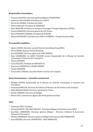 126
Responsables économiques
François GAUTHEY, Directeur général délégué d’EUROTUNEL
Catherine GUILLOUARD, Présidente de la RATP
Hervé LE CAIGNEC, Président de LISEA
Thierry MALLET, Président de TRANSDEV
Piers MARLOW, Président de European Passenger Transport Operators (EPTO)
Francis NAKACHE, Directeur général de CAF France
Henri POUPART-LAFARGE, Président de ALSTOM
Manfred RUDHART, Chief Executive Officer d’ARRIVA – Groupe Deutsche Bahn
Personnalités qualifiées
Agnès AUDIER, Directrice associée Boston Consulting Group (BCG)
David AZEMA, Banque Perella Weinberg
Jean BASSERES, Directeur général de POLE EMPLOI
Noël CHAMBODUC de SAINT PULGENT, ancien Responsable de la Mission de Contrôle
économique et financier des Transports
Thierry DUPONT
Louis GALLOIS, Président de PEUGEOT SA
Jean-Louis GIRODOLLE, LAZARD FRERES
Claude GRESSIER
Francis ROL TANGUY, Conseiller Maître à la Cour des Comptes
Hauts fonctionnaires – Conseillers ministériels
Philippe DUPUIS, Responsable de la Mission de Contrôle économique et financier des
Transports
Emmanuel MOULIN, Directeur de Cabinet du Ministre de l’Economie et des Finances
Odile RENAUD-BASSO, Directrice générale du Trésor
Amélie VERDIER, Directrice du Budget
Martin VIAL, Commissaire Agence des Participations de l’Etat
SNCF
Guillaume PEPY, Président
Patrick JEANTET, PDG SNCF RESEAU – Président délégué du Directoire de la SNCF
Jean-Marc AMBROSINI, Directeur général délégué – Direction Cohésion & Ressources
Humaines Ferroviaires
Mathias EMMERICH, Directeur général délégué Performances SNCF MOBILITES
Jean GHEDIRA, Directeur INTERCITES – SNCF MOBILITES
 