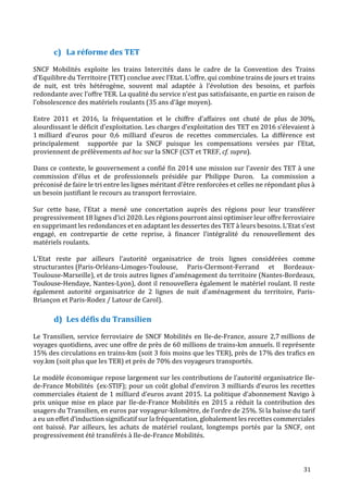 31
La réforme des TET
SNCF Mobilités exploite les trains Intercités dans le cadre de la Convention des Trains
d’Equilibre du Territoire (TET) conclue avec l’Etat. L’offre, qui combine trains de jours et trains
de nuit, est très hétérogène, souvent mal adaptée à l’évolution des besoins, et parfois
redondante avec l’offre TER. La qualité du service n’est pas satisfaisante, en partie en raison de
l’obsolescence des matériels roulants (35 ans d’âge moyen).
Entre 2011 et 2016, la fréquentation et le chiffre d’affaires ont chuté de plus de 30%,
alourdissant le déficit d’exploitation. Les charges d’exploitation des TET en 2016 s’élevaient à
1 milliard d’euros pour 0,6 milliard d’euros de recettes commerciales. La différence est
principalement supportée par la SNCF puisque les compensations versées par l’Etat,
proviennent de prélèvements ad hoc sur la SNCF (CST et TREF, cf. supra).
Dans ce contexte, le gouvernement a confié fin 2014 une mission sur l’avenir des TET à une
commission d’élus et de professionnels présidée par Philippe Duron. La commission a
préconisé de faire le tri entre les lignes méritant d’être renforcées et celles ne répondant plus à
un besoin justifiant le recours au transport ferroviaire.
Sur cette base, l’Etat a mené une concertation auprès des régions pour leur transférer
progressivement 18 lignes d’ici 2020. Les régions pourront ainsi optimiser leur offre ferroviaire
en supprimant les redondances et en adaptant les dessertes des TET à leurs besoins. L’Etat s’est
engagé, en contrepartie de cette reprise, à financer l’intégralité du renouvellement des
matériels roulants.
L’Etat reste par ailleurs l’autorité organisatrice de trois lignes considérées comme
structurantes (Paris-Orléans-Limoges-Toulouse, Paris-Clermont-Ferrand et Bordeaux-
Toulouse-Marseille), et de trois autres lignes d’aménagement du territoire (Nantes-Bordeaux,
Toulouse-Hendaye, Nantes-Lyon), dont il renouvellera également le matériel roulant. Il reste
également autorité organisatrice de 2 lignes de nuit d’aménagement du territoire, Paris-
Briançon et Paris-Rodez / Latour de Carol).
Les défis du Transilien
Le Transilien, service ferroviaire de SNCF Mobilités en Ile-de-France, assure 2,7 millions de
voyages quotidiens, avec une offre de près de 60 millions de trains-km annuels. Il représente
15% des circulations en trains-km (soit 3 fois moins que les TER), près de 17% des trafics en
voy.km (soit plus que les TER) et près de 70% des voyageurs transportés.
Le modèle économique repose largement sur les contributions de l’autorité organisatrice Ile-
de-France Mobilités (ex-STIF); pour un coût global d’environ 3 milliards d’euros les recettes
commerciales étaient de 1 milliard d’euros avant 2015. La politique d’abonnement Navigo à
prix unique mise en place par Ile-de-France Mobilités en 2015 a réduit la contribution des
usagers du Transilien, en euros par voyageur-kilomètre, de l’ordre de 25%. Si la baisse du tarif
a eu un effet d’induction significatif sur la fréquentation, globalement les recettes commerciales
ont baissé. Par ailleurs, les achats de matériel roulant, longtemps portés par la SNCF, ont
progressivement été transférés à Ile-de-France Mobilités.
 