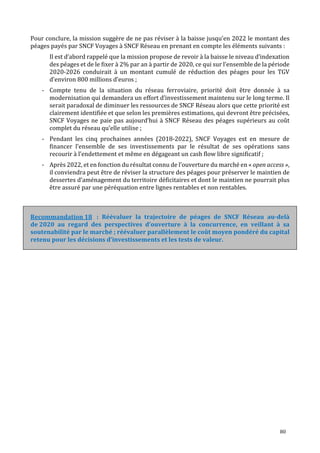 80
Pour conclure, la mission suggère de ne pas réviser à la baisse jusqu’en 2022 le montant des
péages payés par SNCF Voyages à SNCF Réseau en prenant en compte les éléments suivants :
Il est d’abord rappelé que la mission propose de revoir à la baisse le niveau d’indexation
des péages et de le fixer à 2% par an à partir de 2020, ce qui sur l’ensemble de la période
2020-2026 conduirait à un montant cumulé de réduction des péages pour les TGV
d’environ 800 millions d’euros ;
- Compte tenu de la situation du réseau ferroviaire, priorité doit être donnée à sa
modernisation qui demandera un effort d’investissement maintenu sur le long terme. Il
serait paradoxal de diminuer les ressources de SNCF Réseau alors que cette priorité est
clairement identifiée et que selon les premières estimations, qui devront être précisées,
SNCF Voyages ne paie pas aujourd’hui à SNCF Réseau des péages supérieurs au coût
complet du réseau qu’elle utilise ;
- Pendant les cinq prochaines années (2018-2022), SNCF Voyages est en mesure de
financer l’ensemble de ses investissements par le résultat de ses opérations sans
recourir à l’endettement et même en dégageant un cash flow libre significatif ;
- Après 2022, et en fonction du résultat connu de l’ouverture du marché en « open access »,
il conviendra peut être de réviser la structure des péages pour préserver le maintien de
dessertes d’aménagement du territoire déficitaires et dont le maintien ne pourrait plus
être assuré par une péréquation entre lignes rentables et non rentables.
: Réévaluer la trajectoire de péages de SNCF Réseau au-delà
de 2020 au regard des perspectives d’ouverture à la concurrence, en veillant à sa
soutenabilité par le marché ; réévaluer parallèlement le coût moyen pondéré du capital
retenu pour les décisions d’investissements et les tests de valeur.
 