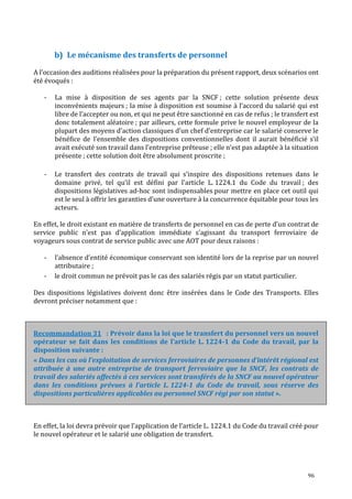 96
Le mécanisme des transferts de personnel
A l’occasion des auditions réalisées pour la préparation du présent rapport, deux scénarios ont
été évoqués :
- La mise à disposition de ses agents par la SNCF ; cette solution présente deux
inconvénients majeurs ; la mise à disposition est soumise à l’accord du salarié qui est
libre de l’accepter ou non, et qui ne peut être sanctionné en cas de refus ; le transfert est
donc totalement aléatoire ; par ailleurs, cette formule prive le nouvel employeur de la
plupart des moyens d’action classiques d’un chef d’entreprise car le salarié conserve le
bénéfice de l’ensemble des dispositions conventionnelles dont il aurait bénéficié s’il
avait exécuté son travail dans l’entreprise prêteuse ; elle n’est pas adaptée à la situation
présente ; cette solution doit être absolument proscrite ;
- Le transfert des contrats de travail qui s’inspire des dispositions retenues dans le
domaine privé, tel qu’il est défini par l’article L. 1224.1 du Code du travail ; des
dispositions législatives ad-hoc sont indispensables pour mettre en place cet outil qui
est le seul à offrir les garanties d’une ouverture à la concurrence équitable pour tous les
acteurs.
En effet, le droit existant en matière de transferts de personnel en cas de perte d’un contrat de
service public n’est pas d’application immédiate s’agissant du transport ferroviaire de
voyageurs sous contrat de service public avec une AOT pour deux raisons :
- l’absence d’entité économique conservant son identité lors de la reprise par un nouvel
attributaire ;
- le droit commun ne prévoit pas le cas des salariés régis par un statut particulier.
Des dispositions législatives doivent donc être insérées dans le Code des Transports. Elles
devront préciser notamment que :
: Prévoir dans la loi que le transfert du personnel vers un nouvel
opérateur se fait dans les conditions de l’article L. 1224-1 du Code du travail, par la
disposition suivante :
« Dans les cas où l’exploitation de services ferroviaires de personnes d’intérêt régional est
attribuée à une autre entreprise de transport ferroviaire que la SNCF, les contrats de
travail des salariés affectés à ces services sont transférés de la SNCF au nouvel opérateur
dans les conditions prévues à l’article L. 1224-1 du Code du travail, sous réserve des
dispositions particulières applicables au personnel SNCF régi par son statut ».
En effet, la loi devra prévoir que l’application de l’article L. 1224.1 du Code du travail créé pour
le nouvel opérateur et le salarié une obligation de transfert.
 