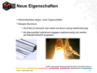 Neue Eigenschaften Nanomaterialien zeigen „neue“ Eigenschaften. Beispiel Aluminium:  Alu-Folie ist chemisch sehr stabil und darum wenig reaktionsfreudig. Alu-Nanopartikel verbrennen dagegen explosionsartig und werden als Raketentreibstoff eingesetzt. Quelle: www.spiegel.de/wissenschaft/technik/0,1518,656774,00.html 