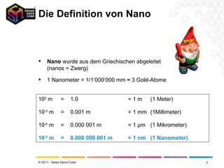 Die Definition von Nano Nano  wurde aus dem Griechischen abgeleitet (nanos = Zwerg) 1 Nanometer = 1/1‘000‘000 mm ≈ 3 Gold-Atome 10 0  m =  1.0 = 1 m (1 Meter) 10 -3  m =  0.001 m = 1 mm (1Millimeter) 10 -6  m =  0.000 001 m = 1  μ m (1 Mikrometer) 10 -9  m =  0.000 000 001 m = 1 nm (1 Nanometer) 