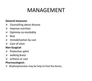 MANAGEMENT
General measures
 Counselling about disease
 Improve nutrition
 Optimize co-morbidity
 Rest
 Immobilization by cast
 Care of ulcer.
Non-Surgical:
 Protective splint
 walking brace
 orthosis or cast
Pharmacological :
 Bisphosphonates may be help to heal the bones.
 