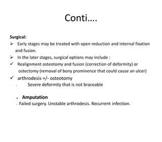Conti….
Surgical:
 Early stages may be treated with open reduction and internal fixation
and fusion.
 In the later stages, surgical options may include :
 Realignment osteotomy and fusion (correction of deformity) or
ostectomy (removal of bony prominence that could cause an ulcer)
 arthrodesis +/- osteotomy
• Severe deformity that is not braceable
 Amputation
• Failed surgery. Unstable arthrodesis. Recurrent infection.
 