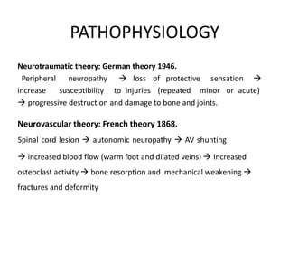 PATHOPHYSIOLOGY
Neurotraumatic theory: German theory 1946.
Peripheral neuropathy  loss of protective sensation 
increase susceptibility to injuries (repeated minor or acute)
 progressive destruction and damage to bone and joints.
Neurovascular theory: French theory 1868.
Spinal cord lesion  autonomic neuropathy  AV shunting
 increased blood flow (warm foot and dilated veins)  Increased
osteoclast activity  bone resorption and mechanical weakening 
fractures and deformity
 