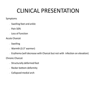 Symptoms
• Swelling foot and ankle
• Pain 50%
• Loss of function
Acute Charcot
• Swelling
• Warmth (3.3° warmer)
• Erythema (will decrease with Charcot but not with infection on elevation)
Chronic Charcot
• Structurally deformed foot
• Rocker bottom deformity
• Collapsed medial arch
CLINICAL PRESENTATION
 