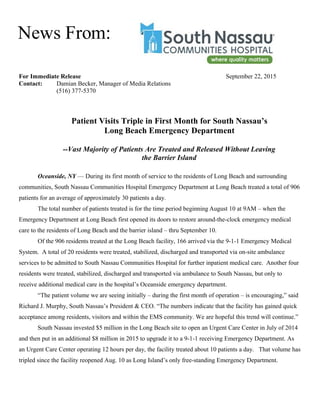 For Immediate Release September 22, 2015
Contact: Damian Becker, Manager of Media Relations
(516) 377-5370
Patient Visits Triple in First Month for South Nassau’s
Long Beach Emergency Department
--Vast Majority of Patients Are Treated and Released Without Leaving
the Barrier Island
Oceanside, NY — During its first month of service to the residents of Long Beach and surrounding
communities, South Nassau Communities Hospital Emergency Department at Long Beach treated a total of 906
patients for an average of approximately 30 patients a day.
The total number of patients treated is for the time period beginning August 10 at 9AM – when the
Emergency Department at Long Beach first opened its doors to restore around-the-clock emergency medical
care to the residents of Long Beach and the barrier island – thru September 10.
Of the 906 residents treated at the Long Beach facility, 166 arrived via the 9-1-1 Emergency Medical
System. A total of 20 residents were treated, stabilized, discharged and transported via on-site ambulance
services to be admitted to South Nassau Communities Hospital for further inpatient medical care. Another four
residents were treated, stabilized, discharged and transported via ambulance to South Nassau, but only to
receive additional medical care in the hospital’s Oceanside emergency department.
“The patient volume we are seeing initially – during the first month of operation – is encouraging,” said
Richard J. Murphy, South Nassau’s President & CEO. “The numbers indicate that the facility has gained quick
acceptance among residents, visitors and within the EMS community. We are hopeful this trend will continue.”
South Nassau invested $5 million in the Long Beach site to open an Urgent Care Center in July of 2014
and then put in an additional $8 million in 2015 to upgrade it to a 9-1-1 receiving Emergency Department. As
an Urgent Care Center operating 12 hours per day, the facility treated about 10 patients a day. That volume has
tripled since the facility reopened Aug. 10 as Long Island’s only free-standing Emergency Department.
News From:
 