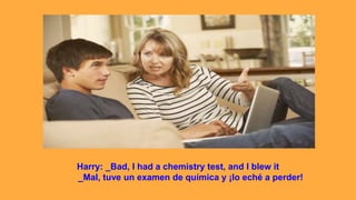 Harry: _Bad, I had a chemistry test, and I blew it
_Mal, tuve un examen de química y ¡lo eché a perder!
 