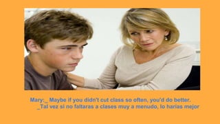 Mary:_ Maybe if you didn't cut class so often, you'd do better.
_Tal vez si no faltaras a clases muy a menudo, lo harías mejor
 