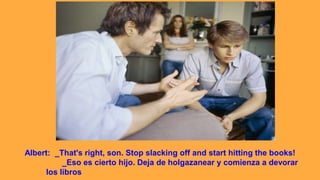 Albert: _That's right, son. Stop slacking off and start hitting the books!
_Eso es cierto hijo. Deja de holgazanear y comienza a devorar
los libros
 