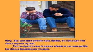 Harry: _But I can't stand chemistry class. Besides, it's a lost cause. That
class is way over my head.
_Pero no soporto la clase de química. Además es una causa perdida.
Esa clase es demasiado para mi cabeza.
 