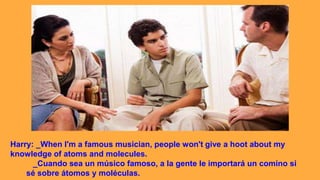 Harry: _When I'm a famous musician, people won't give a hoot about my
knowledge of atoms and molecules.
_Cuando sea un músico famoso, a la gente le importará un comino si
sé sobre átomos y moléculas.
 