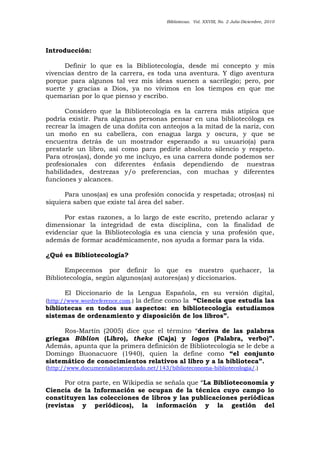 Bibliotecas. Vol. XXVIII, No. 2 Julio-Diciembre, 2010
Introducción:
Definir lo que es la Bibliotecología, desde mi concepto y mis
vivencias dentro de la carrera, es toda una aventura. Y digo aventura
porque para algunos tal vez mis ideas suenen a sacrilegio; pero, por
suerte y gracias a Dios, ya no vivimos en los tiempos en que me
quemarían por lo que pienso y escribo.
Considero que la Bibliotecología es la carrera más atípica que
podría existir. Para algunas personas pensar en una bibliotecóloga es
recrear la imagen de una doñita con anteojos a la mitad de la nariz, con
un moño en su cabellera, con enagua larga y oscura, y que se
encuentra detrás de un mostrador esperando a su usuario(a) para
prestarle un libro, así como para pedirle absoluto silencio y respeto.
Para otros(as), donde yo me incluyo, es una carrera donde podemos ser
profesionales con diferentes énfasis dependiendo de nuestras
habilidades, destrezas y/o preferencias, con muchas y diferentes
funciones y alcances.
Para unos(as) es una profesión conocida y respetada; otros(as) ni
siquiera saben que existe tal área del saber.
Por estas razones, a lo largo de este escrito, pretendo aclarar y
dimensionar la integridad de esta disciplina, con la finalidad de
evidenciar que la Bibliotecología es una ciencia y una profesión que,
además de formar académicamente, nos ayuda a formar para la vida.
¿Qué es Bibliotecología?
Empecemos por definir lo que es nuestro quehacer, la
Bibliotecología, según algunos(as) autores(as) y diccionarios.
El Diccionario de la Lengua Española, en su versión digital,
(http://www.wordreference.com.) la define como la “Ciencia que estudia las
bibliotecas en todos sus aspectos: en bibliotecología estudiamos
sistemas de ordenamiento y disposición de los libros”.
Ros-Martín (2005) dice que el término “deriva de las palabras
griegas Biblion (Libro), theke (Caja) y logos (Palabra, verbo)”.
Además, apunta que la primera definición de Bibliotecología se le debe a
Domingo Buonacuore (1940), quien la define como “el conjunto
sistemático de conocimientos relativos al libro y a la biblioteca”.
(http://www.documentalistaenredado.net/143/biblioteconoma-bibliotecologia/.)
Por otra parte, en Wikipedia se señala que “La Biblioteconomía y
Ciencia de la Información se ocupan de la técnica cuyo campo lo
constituyen las colecciones de libros y las publicaciones periódicas
(revistas y periódicos), la información y la gestión del
 