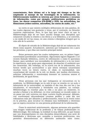 Bibliotecas. Vol. XXVIII, No. 2 Julio-Diciembre, 2010
conocimiento. Este último rol a lo largo del tiempo se ha ido
ampliando al manejo de las tecnologías de la información. La
biblioteconomía también se interesa por otros formatos o recursos
de información, como por ejemplo, publicaciones periódicas en
línea, los discos compactos (CD-ROM) y DVD, las microfichas, las
filmaciones (vídeo-casetes, microfilm), las cintas de audio, etc.”
Lo cierto es que existen múltiples definiciones de esta palabra, de
las cuales algunas nos gustarán y otras, por el contrario, no llenarán
nuestras expectativas. Pero, lo que hay que tener claro es que la
Bibliotecología dejó de ser hace mucho tiempo una disciplina que
solamente estudia lo relativo a los libros y a la biblioteca, y se convirtió,
a mi modo de ver las cosas, en una ciencia o disciplina integral que va
más allá de lo anterior.
El objeto de estudio de la Bibliotecología dejó de ser solamente los
libros como soporte. Actualmente, sabemos que trabajamos con y para
las personas, y que ellas son nuestro principal motor.
Estas personas para las cuales trabajamos son, en primer lugar,
nuestros(as) queridos(as) usuarios(as). Algunos(as) siguen llegando a un
recinto llamado biblioteca, centro de información o como le queramos
llamar, para satisfacer sus necesidades de información y a la vez tener
la experiencia, muy grata para algunos(as), de absorber el ambiente que
las caracteriza. Sin embargo, en la nueva era de la información, nos
hemos tenido que acostumbrar a que ahora estos(as) usuarios(as)
muchas veces no tienen rostro, ni edad, ni nacionalidad, son
usuarios(as) del mundo de la red, en donde, por medios electrónicos,
solicitan información y nosotros(as) tenemos en nuestras manos el
facilitársela, de igual forma.
Otras personas con las que trabajamos se encuentran en la
academia. La Bibliotecología no es solo lo que se enseña en un aula o
laboratorio de la universidad, es también el día tras día con los y las
estudiantes, el escucharles y brindarles una palabra, un consejo.
Bibliotecología es enseñar para la vida y no para un momento, es
ayudar a formar y no deformar, es crear juntos(as) un mundo mejor, es
no pasar por este universo sin dejar nuestra huella personal. Además,
con nuestros(as) educandos(as) creamos perfiles y cada día nos
esforzamos más por afinarlos y perfeccionarlos, tanto en la teoría como
en la práctica, para inculcar en ellos(as) esas habilidades y destrezas
que se espera encontrar en una persona profesional de la información.
Como lo mencioné anteriormente, algunas personas aún guardan
una imagen tradicional de la profesión y de los(as) profesionales en
Bibliotecología. Sin embargo, la realidad es muy diferente, ya que los(as)
que nos desempeñamos en esta disciplina desarrollamos una serie de
habilidades y destrezas que, aunadas a nuestras preferencias, nos
permiten desenvolvernos en diferentes ambientes tales como:
 