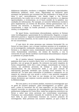 Bibliotecas. Vol. XXVIII, No. 2 Julio-Diciembre, 2010
bibliotecas infantiles, escolares o colegiales; bibliotecas especializadas;
bibliotecas públicas; entre otras. Algunos(as) se formaron para
proseguir las gestiones que otros(as) han ido realizando a lo largo de los
años y que, merecidamente, van dando lugar a las futuras
generaciones, las cuales van a venir a ocupar sus puestos y, en algunas
oportunidades, a revolucionar, en el buen sentido de la palabra, sus
unidades de información. Por ejemplo, al convertir bibliotecas escolares
para implementar un Centro de Recursos, dichas generaciones van a
innovar los servicios, a fomentar el pensamiento crítico de sus
usuarios(as); a dejar su huella personal; a hacer Bibliotecología, a
vivirla y a compartirla.
De igual forma, nuestros(as) educandos(as), quienes se forman
como tecnólogos(as) y gestores(as) de la información, llegarán a ocupar
diferentes puestos y seguirán sorprendiéndonos con sus innovaciones y
con sus servicios creativos, en los cuales lo que media es la satisfacción
de sus usuarios(as).
¡Y qué decir de estas personas que estamos formando! En un
futuro no muy lejano, van a ocupar nuestros puestos en la academia y
en la investigación, realizando, mejorando, otras veces superando lo que
hicimos y, en algunos casos, enmendando nuestros errores, los cuales
como humanos(as) cometimos, sin ánimo de hacerlo, y con la
convicción de que detrás vendrían nuestros(as) educandos(as) a mejorar
y a plasmar su propia huella.
En el ámbito laboral, humanizando la palabra Bibliotecología,
podemos decir que es nuestro diario vivir, es el compartir, entre cuatro
paredes, con un grupo de iguales. Es entonces esa parte empática de
horas compartidas, entre dos o más colegas, comentando un tema en
común, un problema personal, de trabajo o quizá de los(as)
educandos(as). Es esa interacción dada y ese gran cúmulo de
información generado alrededor que muchas veces termina “en la
solución de”, la base para solucionar el problema o solamente en un
espacio de catarsis que nos ayudó a crecer y nos permitió compartir
mucha información. Con base en ese tiempo, en ese compartir, se
toman decisiones que mejoran nuestra práctica diaria. Eso es para mí
la Bibliotecología.
Por otra parte y en el mismo ámbito, tenemos la investigación que
es parte de nuestro quehacer. ¿Qué investigamos?, ¿a quién?, ¿por
qué?, ¿cómo lo hacemos? En mi caso específico, yo que tengo algún
camino recorrido en proyectos de investigación que involucran a las
poblaciones indígenas de Costa Rica, todas las preguntas anteriores me
llevan a saber que estas personas son nuestros(as) usuarios(as).
Visitamos sus comunidades tratando de venderles la idea de que les
hace falta lo que nosotros(as) tenemos en nuestro proyecto de
investigación. Esas personas son nuestro objetivo, ya que a final de
 