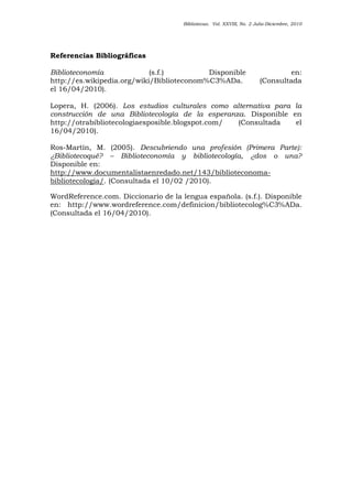 Bibliotecas. Vol. XXVIII, No. 2 Julio-Diciembre, 2010
Referencias Bibliográficas
Biblioteconomía (s.f.) Disponible en:
http://es.wikipedia.org/wiki/Biblioteconom%C3%ADa. (Consultada
el 16/04/2010).
Lopera, H. (2006). Los estudios culturales como alternativa para la
construcción de una Bibliotecología de la esperanza. Disponible en
http://otrabibliotecologiaesposible.blogspot.com/ (Consultada el
16/04/2010).
Ros-Martín, M. (2005). Descubriendo una profesión (Primera Parte):
¿Bibliotecoqué? – Biblioteconomía y bibliotecología, ¿dos o una?
Disponible en:
http://www.documentalistaenredado.net/143/biblioteconoma-
bibliotecologia/. (Consultada el 10/02 /2010).
WordReference.com. Diccionario de la lengua española. (s.f.). Disponible
en: http://www.wordreference.com/definicion/bibliotecolog%C3%ADa.
(Consultada el 16/04/2010).
 