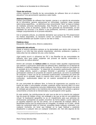 Los Media en la Sociedad de la Información                                     Pec 3


Título del artículo
¿Cómo implantar la filosofía de las comunidades de software libre en el entorno
educativo? Una aproximación operativa a este medio.

Abstract/Resumen
Ciertas comunidades de software han logrado, gracias a un ejército de entusiastas
de la informática, generar aplicaciones en comunidad, mantener redes sociales
sobre temas específicos,… en definitiva crear conocimiento “libre” en base al trabajo
de múltiples personas desinteresadas. Esta filosofía se ha querido implantar en
otros foros, como el educativo, donde se han generado las herramientas, se han
habilitado los servicios y se abierto a que profesores, alumnos y padres puedan
trabajar conjuntamente en el proceso educativo.

Con el presente artículo, se pretende demostrar que aunque las TIC proporcionan
los medios disponibles, es necesario contar con actores involucrados y realizar
acciones paralelas que ayuden a que su uso sea un éxito.

Palabras clave
Educación, Software Libre, Entorno colaborativo

Contenido del artículo
Desde el entorno educativo siempre se ha demandado que dentro del proceso de
educar a un niño hay tres actores importantes: alumnos, profesores y padres, y
todos ellos han de colaborar de una u otra manera.

¿Qué podría ocurrir si utilizamos las TIC y las filosofías de las comunidades de
software libre para poder implantar ese proceso de espíritu colaborativo y
promoción de cultura abierta?

Dentro del concepto de Cultura Libre se incluyen todas aquellas organizaciones
que realizan y promueven desarrollos de software libre, basándose en la libertad de
distribuir y modificar trabajos y obras creativas. Tal como se indica en Los media en
la sociedad de la información: “el desarrollo de proyectos audiovisuales libres y/o
de código abierto, supone y persigue fomentar y garantizar la posibilidad de
participación colectiva en proyectos de creación audiovisual, así como la posibilidad
de compartir y hacer uso de los contenidos audiovisuales resultantes por parte del
conjunto de la sociedad, desde la creencia ética común y compartida de que los
contenidos    audiovisuales deben ser en nuestra sociedad-red de y para los
usuarios.”

En una comunidad de software libre, la forma de organizarse sus usuarios es a
través de redes o comunidades virtuales, pudiendo utilizar servicios Web 2.0 como
wiki, chat, blog o repositorios comunes colaborativos. Estas redes ofrecen una serie
de ventajas que permiten a los miembros de la misma entrar en contacto y generar
conocimiento a través de la interactividad y la participación entre iguales.

En este sentido, las contribuciones de valor que se dan en la creación de cualquier
tipo de grupo de trabajo virtual, son análogas a las que se dan en una plataforma
virtual: la localización geográfica no es un impedimento para que personas de
motivaciones semejantes se pueden encontrar de forma digital y aunar esfuerzos
en aquellos objetivos que les son afines; con el desarrollo de trabajos offline, la
flexibilidad horaria que se proporciona es innegable; el trabajar en la nube1, donde
todos los contenidos están en Internet, accesibles desde cualquier ordenador y en
cualquier momento, sin tener que trabajar en tu lugar habitual y pudiendo
desplazarte a cualquier sitio y/o cualquier ordenador, etc. Son sólo algunas de las

1
    http://es.wikipedia.org/wiki/Computaci%C3%B3n_en_nube



María Teresa Sánchez Blas                       1                        Máster SIC
 