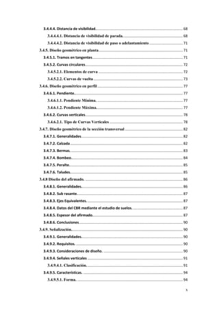x
3.4.4.4. Distancia de visibilidad...................................................................................... 68
3.4.4.4.1. Distancia de visibilidad de parada........................................................... 68
3.4.4.4.2. Distancia de visibilidad de paso o adelantamiento................................. 71
3.4.5. Diseño geométrico en planta................................................................................... 71
3.4.5.1. Tramos en tangentes......................................................................................... 71
3.4.5.2. Curvas circulares................................................................................................ 72
3.4.5.2.1. Elementos de curva ................................................................................... 72
3.4.5.2.2. Curvas de vuelta........................................................................................ 73
3.4.6. Diseño geométrico en perfil .................................................................................... 77
3.4.6.1. Pendiente........................................................................................................... 77
3.4.6.1.1. Pendiente Mínima. .................................................................................... 77
3.4.6.1.2. Pendiente Máxima..................................................................................... 77
3.4.6.2. Curvas verticales................................................................................................ 78
3.4.6.2.1. Tipo de Curvas Verticales ........................................................................ 78
3.4.7. Diseño geométrico de la sección transversal ......................................................... 82
3.4.7.1. Generalidades.................................................................................................... 82
3.4.7.2. Calzada............................................................................................................... 82
3.4.7.3. Bermas............................................................................................................... 83
3.4.7.4. Bombeo.............................................................................................................. 84
3.4.7.5. Peralte................................................................................................................ 85
3.4.7.6. Taludes............................................................................................................... 85
3.4.8 Diseño del afirmado. ................................................................................................ 86
3.4.8.1. Generalidades.................................................................................................... 86
3.4.8.2. Sub rasante........................................................................................................ 87
3.4.8.3. Ejes Equivalentes............................................................................................... 87
3.4.8.4. Datos del CBR mediante el estudio de suelos.................................................. 87
3.4.8.5. Espesor del afirmado......................................................................................... 87
3.4.8.6. Conclusiones...................................................................................................... 90
3.4.9. Señalización.............................................................................................................. 90
3.4.9.1. Generalidades.................................................................................................... 90
3.4.9.2. Requisitos. ......................................................................................................... 90
3.4.9.3. Consideraciones de diseño. .............................................................................. 90
3.4.9.4. Señales verticales .............................................................................................. 91
3.4.9.4.1. Clasificación............................................................................................... 91
3.4.9.5. Características. .................................................................................................. 94
3.4.9.5.1. Forma. ........................................................................................................ 94
 