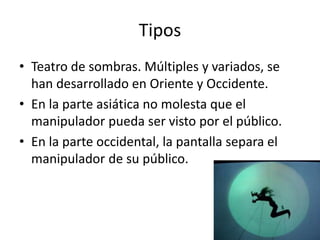 Tipos
• Teatro de sombras. Múltiples y variados, se
han desarrollado en Oriente y Occidente.
• En la parte asiática no molesta que el
manipulador pueda ser visto por el público.
• En la parte occidental, la pantalla separa el
manipulador de su público.
 