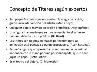 Concepto de Títeres según expertos
• Son pequeñas cosas que encuentran la magia de la vida,
gracias a la intervención del artista. (María Reyes).
• Cualquier objeto movido en acción dramática. (Ariel Bufano).
• Una figura inanimada que se mueve mediante el esfuerzo
humano delante de un público. (Bil Baird).
• Los títeres son objetos animados por el hombre y su
animación está pensada para un espectáculo. (Alain Recoing).
• Pequeña figura que representa un ser humano o un animal,
accionada con la mano por una persona tapada, que le hace
jugar un papel. (Petit Robert).
• Es el teatro del objeto. (C. Monestier).
 
