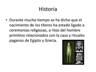 Historia
• Durante mucho tiempo se ha dicho que el
nacimiento de los títeres ha estado ligado a
ceremonias religiosas, a ritos del hombre
primitivo relacionados con la caza y rituales
paganos de Egipto y Grecia.
 