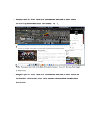 2. Imagen capturada sobre un recurso localizado en las bases de datos de una
institución pública del Ecuador, relacionado a las TIC.
Nota: Recurso encontrado en la Secretaría de Educación Superior, Ciencia, Tecnología
e Innovación.
3. Imagen capturada sobre un recurso localizado en las bases de datos de una las
instituciones públicas de España vistas en clase, relacionado al tema Realidad
Aumentada.
 