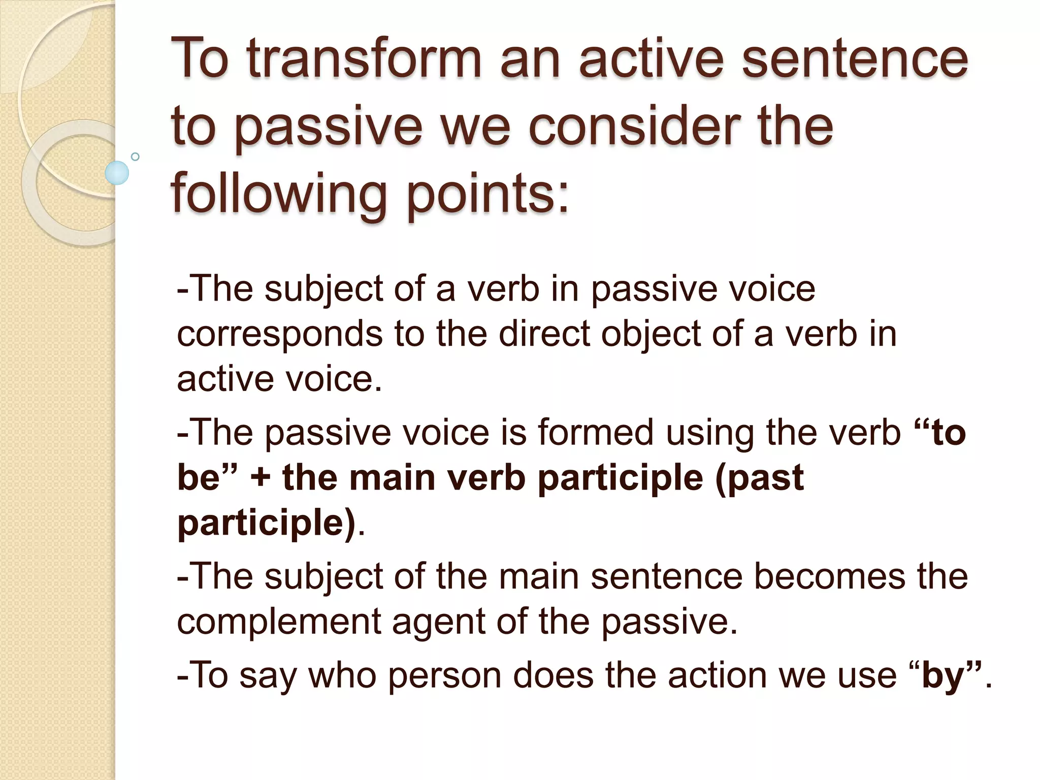 To transform an active sentence 
to passive we consider the 
following points: 
-The subject of a verb in passive voice 
corresponds to the direct object of a verb in 
active voice. 
-The passive voice is formed using the verb “to 
be” + the main verb participle (past 
participle). 
-The subject of the main sentence becomes the 
complement agent of the passive. 
-To say who person does the action we use “by”. 
 