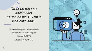 Crear un recurso
multimedia
“El uso de las TIC en la
vida cotidiana”.
Actividad integradora 6-semana 3
Daniela Sánchez Rodríguez
Fecha:19/02/23
Grupo:M1C1G48-010
 
