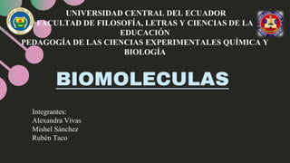 BIOMOLECULAS
UNIVERSIDAD CENTRAL DEL ECUADOR
FACULTAD DE FILOSOFÍA, LETRAS Y CIENCIAS DE LA
EDUCACIÓN
PEDAGOGÍA DE LAS CIENCIAS EXPERIMENTALES QUÍMICA Y
BIOLOGÍA
Integrantes:
Alexandra Vivas
Mishel Sánchez
Rubén Taco
 