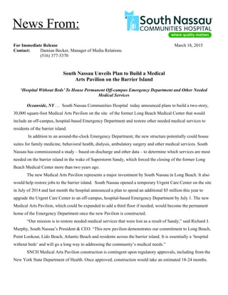 For Immediate Release March 18, 2015
Contact: Damian Becker, Manager of Media Relations
(516) 377-5370
South Nassau Unveils Plan to Build a Medical
Arts Pavilion on the Barrier Island
‘Hospital Without Beds’ To House Permanent Off-campus Emergency Department and Other Needed
Medical Services
Oceanside, NY … South Nassau Communities Hospital today announced plans to build a two-story,
30,000 square-foot Medical Arts Pavilion on the site of the former Long Beach Medical Center that would
include an off-campus, hospital-based Emergency Department and restore other needed medical services to
residents of the barrier island.
In addition to an around-the-clock Emergency Department, the new structure potentially could house
suites for family medicine, behavioral health, dialysis, ambulatory surgery and other medical services. South
Nassau has commissioned a study – based on discharge and other data – to determine which services are most
needed on the barrier island in the wake of Superstorm Sandy, which forced the closing of the former Long
Beach Medical Center more than two years ago.
The new Medical Arts Pavilion represents a major investment by South Nassau in Long Beach. It also
would help restore jobs to the barrier island. South Nassau opened a temporary Urgent Care Center on the site
in July of 2014 and last month the hospital announced a plan to spend an additional $5 million this year to
upgrade the Urgent Care Center to an off-campus, hospital-based Emergency Department by July 1. The new
Medical Arts Pavilion, which could be expanded to add a third floor if needed, would become the permanent
home of the Emergency Department once the new Pavilion is constructed.
“Our mission is to restore needed medical services that were lost as a result of Sandy,” said Richard J.
Murphy, South Nassau’s President & CEO. “This new pavilion demonstrates our commitment to Long Beach,
Point Lookout, Lido Beach, Atlantic Beach and residents across the barrier island. It is essentially a ‘hospital
without beds’ and will go a long way to addressing the community’s medical needs.”
SNCH Medical Arts Pavilion construction is contingent upon regulatory approvals, including from the
New York State Department of Health. Once approved, construction would take an estimated 18-24 months.
News From:
 