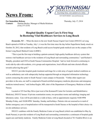News From:
For Immediate Release Thursday, July 17, 2014
Contact: Damian Becker, Manager of Media Relations
(516) 377-5370
Hospital Quality Urgent Care Is First Step
In Restoring Vital Healthcare Services to Long Beach
Oceanside, NY — When the doors to the new South Nassau Urgent Care Center (SNUCC) at Long
Beach opened at 9AM on Tuesday, July 1, it was the first time since the day before SuperStorm Sandy struck on
October 28, 2012, that residents of Long Beach could access hospital-grade medical care on the campus of the
former Long Beach Medical Center (LBMC).
“This is just the first step in building a patient-centered, high-quality healthcare delivery system that
restores vital healthcare services to the residents of Long Beach and surrounding communities,” said Richard J.
Murphy, president and CEO at South Nassau Communities Hospital, “and we look forward to continuing to
work side-by-side with residents, civic groups and organizations, local officials and state elected officials
towards achieving that goal.”
SNUCC provides hospital grade treatment and triage for a wide array of urgent medical conditions as
well as ambulatory care with subspecialty backup supported through an integrated information technology
system connecting the center to South Nassau’s main campus in Oceanside. “Unlike other urgent care
providers in the area, our staff is comprised of board-certified emergency medicine physicians and emergency
medicine trained nurses,” said Joshua Kugler, MD, chair of the Department of Emergency Medicine at South
Nassau.
Located at 325 East Bay Drive (just west of the Komanoff Center for Geriatric and Rehabilitative
Medicine), SNUCC houses 10 private examination rooms, two procedure rooms and radiology imaging and
laboratory suites. Care will be provided on a walk-in basis, with no appointments required, 9AM-9PM
Monday-Friday, and 10AM-8PM Saturday, Sunday and holidays. Patients who are assessed as in need of
further emergency care or hospitalization will be transported to South Nassau or the hospital of their choice via
on-site ambulance services.
SNUCC combines with the Family Medicine Center at Long Beach (which was established in May by
South Nassau), to provide residents of Long Beach and surrounding communities a continuum of hospital-grade
urgent care and family medicine. Family Medicine Center at Long Beach (located at 761 Franklin Blvd.) is an
 