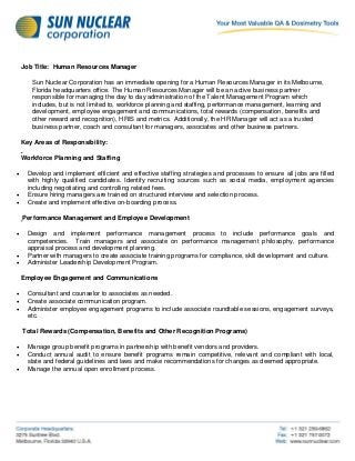 Job Title: Human Resources Manager
Sun Nuclear Corporation has an immediate opening for a Human Resources Manager in its Melbourne,
Florida headquarters office. The Human Resources Manager will be an active business partner
responsible for managing the day to day administration of the Talent Management Program which
includes, but is not limited to, workforce planning and staffing, performance management, learning and
development, employee engagement and communications, total rewards (compensation, benefits and
other reward and recognition), HRIS and metrics. Additionally, the HR Manager will act as a trusted
business partner, coach and consultant for managers, associates and other business partners.
Key Areas of Responsibility:
Workforce Planning and Staffing
 Develop and implement efficient and effective staffing strategies and processes to ensure all jobs are filled
with highly qualified candidates. Identify recruiting sources such as social media, employment agencies
including negotiating and controlling related fees.
 Ensure hiring managers are trained on structured interview and selection process.
 Create and implement effective on-boarding process.
Performance Management and Employee Development
 Design and implement performance management process to include performance goals and
competencies. Train managers and associate on performance management philosophy, performance
appraisal process and development planning.
 Partner with managers to create associate training programs for compliance, skill development and culture.
 Administer Leadership Development Program.
Employee Engagement and Communications
 Consultant and counselor to associates as needed.
 Create associate communication program.
 Administer employee engagement programs to include associate roundtable sessions, engagement surveys,
etc.
Total Rewards (Compensation, Benefits and Other Recognition Programs)
 Manage group benefit programs in partnership with benefit vendors and providers.
 Conduct annual audit to ensure benefit programs remain competitive, relevant and compliant with local,
state and federal guidelines and laws and make recommendations for changes as deemed appropriate.
 Manage the annual open enrollment process.
 