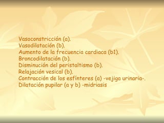Vasoconstricción (a).
Vasodilatación (b).
Aumento de la frecuencia cardiaca (b1).
Broncodilatación (b).
Disminución del peristaltismo (b).
Relajación vesical (b).
Contracción de los esfínteres (a) -vejiga urinaria-.
Dilatación pupilar (a y b) -midriasis
 
