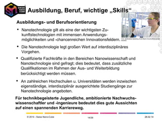 © 2014 - Swiss Nano-Cube
Universitäten
Innerhalb Europas (auch Schweiz) werden an zahlreichen Universitäten eigenständige, interdisziplinär
ausgerichtete Studiengänge zur Nanotechnologie angeboten. Weitere naturwissenschaftlich-technische
Studiengänge haben Nano-Vertiefungsbereiche. Aufbaustudiengänge mit Abschluss als Master of Science
finden angehende Nanospezialisten ebenfalls an verschiedenen Universitäten. Gleichermassen ist an
verschiedenen Institutionen innerhalb Europas ein Fernstudium zur Nano(bio)technologie möglich.
Fachhochschulen
Auch an Fachhochschulen gibt es zahlreiche Lehrangebote zur Nanotechnologie. Sie sind vorrangig in den
Fachbereichen für Elektrotechnik/ Informatik, Physik, Maschinenbau und Werkstofftechnik zu finden.
Gleichfalls bieten verschiedene Fachhochschulen eigenständige Nano-Studiengänge an.
Weiterbildungsträger
Die Zahl der Weiterbildungsträger, die sich in Europa mit Nanotechnologie befassen, nimmt gleichfalls
kontinuierlich zu. Ein großer Teil der Anbieter ist an Universitäten angesiedelt oder arbeitet eng mit
Hochschulen zusammen. Die Angebote richten sich zurzeit in erster Linie an akademisch vorgebildete
Personen.
Schulpraktika
Immer mehr Forschungseinrichtungen und Unternehmen bieten Praktika an, in denen Schülerinnen und
Schüler intensiv und praxisorientiert in die Welt der nanotechnologischen Forschung und Entwicklung
einsteigen können. Solche Praktika sind eine hervorragende Möglichkeit, junge Menschen in der Phase der
Berufsorientierung für Inhalte und Arbeitsfelder der Nanotechnologie zu begeistern. Die meisten Angebote
sprechen vor allem Jugendliche der Mittel- und Oberstufe an.
Lehr- und Bildungsangebot Nanowissenschaft und Nanotechnologie
Ausbildung, Beruf, wichtige "Skills"
12.05.1414/41
 