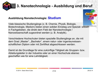 © 2014 - Swiss Nano-Cube
Ausbildung Nanotechnologie: Studium Studium
Nano-
technologie
Nano-
wissenschaft
Quelle: akademie.uniklinik-ulm.de
Nanowissenschaften:
(Bsp. Studienmöglichkeit: Universität Basel)
Der Begriff Nanowissenschaften umfasst die Forschung, die sich mit
Materialien im Nanometer-Massstab befasst. Bei den Materialien dieser
Grössenordnung handelt es sich um Atome, Moleküle und Cluster, die zum Teil
einzeln mit unterschiedlichen Methoden neuartig benutzt werden. Eine zentrale
Rolle dabei spielt die Physik und Chemie, die sich an Oberflächen abspielt.
Nanotechnologie(n): (Bsp. Studienmöglichkeit: Fachhochschule Bern)
Als Nanotechnologie, oft auch Nanotechnik wird heute die Forschung in der
Clusterphysik und Oberflächenphysik, Oberflächenchemie, der Halbleiterphysik,
in Gebieten der Chemie und bisher noch im begrenzten Rahmen in Teil-
bereichen des Maschinenbaus und der Lebensmitteltechnologie bezeichnet.
Der Sammelbegriff gründet auf der allen Nano-Forschungsgebieten zu Grunde
liegenden gleichen Grössenordnung der Nanoteilchen vom Einzel-Atom bis zu
einer Strukturgröße von 100 Nanometern (nm):
Unterscheidung
Quelle: http://www.studieren-
studium.com/master/studieren
3. Nanotechnologie - Ausbildung und Beruf
12.05.1427/41
 