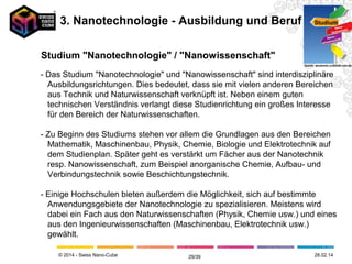 © 2014 - Swiss Nano-Cube
- Das Studium "Nanotechnologie" und "Nanowissenschaft" sind
interdisziplinäre Ausbildungsrichtungen. Dies bedeutet, dass sie
mit vielen anderen Bereichen aus Technik und Naturwissenschaft
verknüpft ist. Neben einem guten technischen Verständnis verlangt diese
Studienrichtung ein großes Interesse für den Bereich der Naturwissenschaften.
- Zu Beginn des Studiums stehen vor allem die Grundlagen aus den Bereichen
Mathematik, Maschinenbau, Physik, Chemie, Biologie und Elektrotechnik auf
dem Studienplan. Später geht es verstärkt um Fächer aus der Nanotechnik
resp. Nanowissenschaft, zum Beispiel anorganische Chemie, Aufbau- und
Verbindungstechnik sowie Beschichtungstechnik.
- Einige Hochschulen bieten außerdem die Möglichkeit, sich auf bestimmte
Anwendungsgebiete der Nanotechnologie zu spezialisieren. Meistens wird
dabei ein Fach aus den Naturwissenschaften (Physik, Chemie usw.) und eines
aus den Ingenieurwissenschaften (Maschinenbau, Elektrotechnik usw.)
gewählt.
Studium "Nanotechnologie" / "Nanowissenschaft" Studium
Nano-
technologie
Nano-
wissenschaft
Quelle: akademie.uniklinik-ulm.de
3. Nanotechnologie - Ausbildung und Beruf
12.05.1429/41
 
