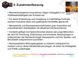 © 2014 - Swiss Nano-Cube
• Nanotechnologische Innovationen tragen massgeblich zur
Wettbewerbsfähigkeit der Schweiz bei.
• Für deren Entwicklung und Umsetzung in marktfähige Produkte
werden innovative Ideen und qualifizierte Fachkräfte gebraucht.
• Nanotechnik und Nanowisssenschaft bieten gute Aussichten auf
zukunftssichere Arbeitsplätze mit attraktiven Karrierechancen.
• Verstärkt gefragt sind Spitzenforscher ebenso wie junge Menschen,
die sich für Forschung, Entwicklung und innovative Anwendungen in
Unternehmen der Nanotechnologie interessieren und ihre Studien- und
Berufswahl entsprechend ausrichten.
• Nanospezifische Bildungsangebote zu initiieren, transparent zu
machen und zu deren Attraktivität beizutragen, ist daher für Arbeitgeber
und Politik unabdingbar.
4. Zusammenfassung
12.05.14
© Kheng Guan Toh –
Fotolia.com
41/41
 