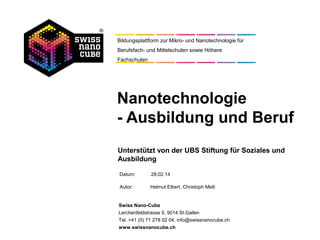 Datum:
Autor: Helmut Elbert, Christoph Meili
Swiss Nano-Cube
Lerchenfeldstrasse 5, 9014 St.Gallen
Tel. +41 (0) 71 278 02 04, info@swissnanocube.ch
www.swissnanocube.ch
Bildungsplattform zur Mikro- und Nanotechnologie für
Berufsfach- und Mittelschulen sowie Höhere
Fachschulen
Nanotechnologie
- Ausbildung und Beruf
Unterstützt von der UBS Stiftung für Soziales und
Ausbildung
12.05.14
 