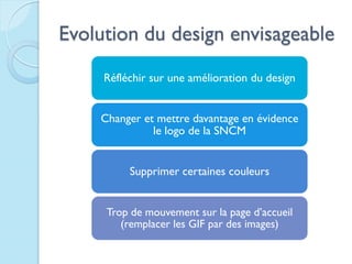 Evolution du design envisageable
     Réfléchir sur une amélioration du design


    Changer et mettre davantage en évidence
              le logo de la SNCM


          Supprimer certaines couleurs


     Trop de mouvement sur la page d’accueil
        (remplacer les GIF par des images)
 