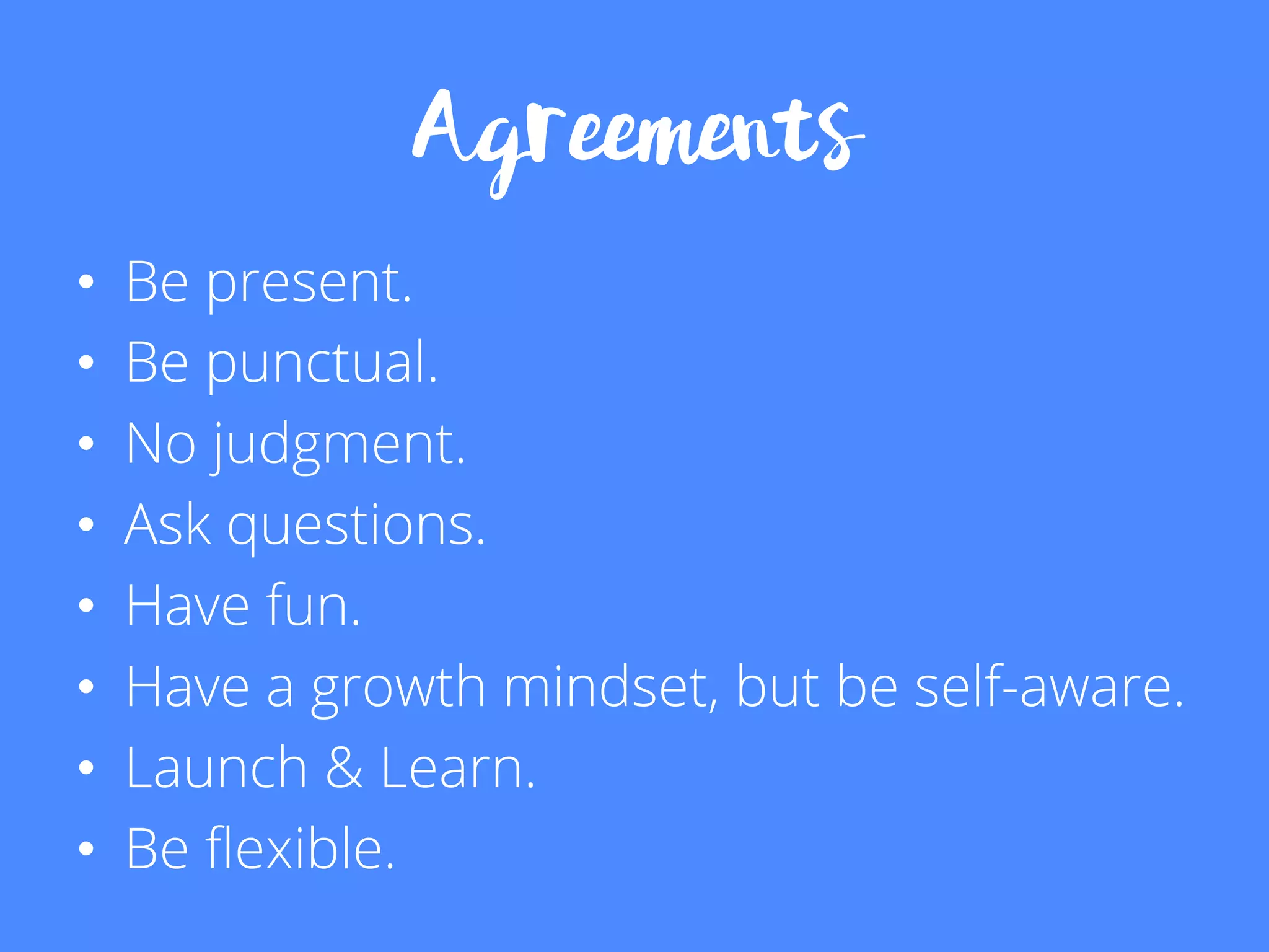 Agreements
•  Be present.
•  Be punctual.
•  No judgment.
•  Ask questions.
•  Have fun.
•  Have a growth mindset, but be self-aware.
•  Launch & Learn.
•  Be ﬂexible.
 