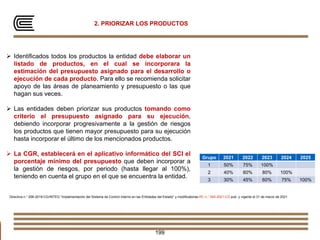 2. PRIORIZAR LOS PRODUCTOS
Directiva n.° 006-2019-CG/INTEG “Implementación del Sistema de Control Interno en las Entidades del Estado” y modificatorias RC n.° 093-2021-CG pub. y vigente el 31 de marzo de 2021
199
 Identificados todos los productos la entidad debe elaborar un
listado de productos, en el cual se incorporara la
estimación del presupuesto asignado para el desarrollo o
ejecución de cada producto. Para ello se recomienda solicitar
apoyo de las áreas de planeamiento y presupuesto o las que
hagan sus veces.
 Las entidades deben priorizar sus productos tomando como
criterio el presupuesto asignado para su ejecución,
debiendo incorporar progresivamente a la gestión de riesgos
los productos que tienen mayor presupuesto para su ejecución
hasta incorporar el último de los mencionados productos.
 La CGR, establecerá en el aplicativo informático del SCI el
porcentaje mínimo del presupuesto que deben incorporar a
la gestión de riesgos, por periodo (hasta llegar al 100%),
teniendo en cuenta el grupo en el que se encuentra la entidad.
Grupo 2021 2022 2023 2024 2025
1 50% 75% 100%
2 40% 60% 80% 100%
3 30% 45% 60% 75% 100%
 