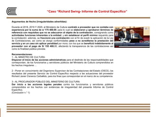 93
“Caso “Richard Swing- Informe de Control Específico”
Argumentos de Hecho (irregularidades advertidas):
Durante el 2018, 2019 Y 2020, el Ministerio de Cultura contrató a proveedor que no contaba con
experiencia por la suma de s/ 175 400.00; para lo cual se elaboraron y aprobaron términos de
referencia con requisitos que no se adecuaron al objeto de la contratación, consignando como
actividades funciones inherentes a la entidad, y sin establecer el perfil mínimo requerido para
la contratación: además, se fraccionó una contratación con el fin de evadir la aplicación de la Ley
de Contrataciones, así como se otorgó conformidades pese a no acreditarse la prestación del
servicio y en un caso sin aplicar penalidad por mora; con los que se benefició indebidamente al
proveedor con el pago de S/ 155 400.00, afectando la transparencia de las contrataciones así
como la finalidad pública prevista.
Recomendaciones:
1 - AL MINISTRO DE CULTURA:
Disponer el inicio de las acciones administrativas para el deslinde de las responsabilidades que
correspondan, de los funcionarios y servidores públicos del Ministerio de Cultura comprendidos en
los hechos irregulares …
2 - Poner en conocimiento del Organismo Supervisor de las Contrataciones del Estado (OSCE), los
resultados del presente Servicio de Control Específico respecto a las actuaciones del proveedor
Richard Javier Cisneros Carballido, para los fines que correspondan en el marco de su competencia.
3 - AL PROCURADOR PÚBLICO DEL MINISTERIO DE CULTURA:
Dar inicio a las acciones legales penales contra los funcionarios y servidores públicos
comprendidos en los hechos con evidencias de irregularidad del presente Informe de Control
Específico.
(Conclusión n.° 1)
 