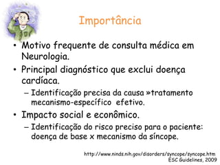 ImportânciaMotivo frequente de consulta médica em Neurologia.Principal diagnóstico que exclui doença cardíaca.Identificação precisa da causa »tratamento  mecanismo-específico  efetivo.Impacto social e econômico.Identificação do risco preciso para o paciente: doença de base x mecanismo da síncope.http://www.ninds.nih.gov/disorders/syncope/syncope.htm ESC Guidelines, 2009